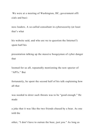 We were at a meeting of Washington, DC, government offi
cials and busi-
ness leaders. A so-called consultant in cybersecurity (at least
that’s what
his website said, and who are we to question the Internet?)
spent half his
presentation talking up the massive boogeyman of cyber danger
that
loomed for us all, repeatedly mentioning the new specter of
“APTs.” But
fortunately, he spent the second half of his talk explaining how
all that
was needed to deter such threats was to be “good enough.” He
made
a joke that it was like the two friends chased by a bear. As one
told the
other, “I don’t have to outrun the bear, just you.” As long as
 