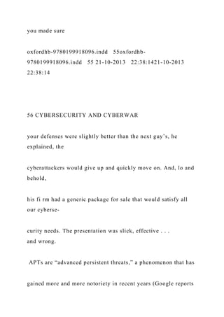 you made sure
oxfordhb-9780199918096.indd 55oxfordhb-
9780199918096.indd 55 21-10-2013 22:38:1421-10-2013
22:38:14
56 CYBERSECURITY AND CYBERWAR
your defenses were slightly better than the next guy’s, he
explained, the
cyberattackers would give up and quickly move on. And, lo and
behold,
his fi rm had a generic package for sale that would satisfy all
our cyberse-
curity needs. The presentation was slick, effective . . .
and wrong.
APTs are “advanced persistent threats,” a phenomenon that has
gained more and more notoriety in recent years (Google reports
 
