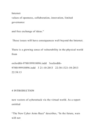 Internet
values of openness, collaboration, innovation, limited
governance
and free exchange of ideas.”
These issues will have consequences well beyond the Internet.
There is a growing sense of vulnerability in the physical world
from
oxfordhb-9780199918096.indd 3oxfordhb-
9780199918096.indd 3 21-10-2013 22:38:1321-10-2013
22:38:13
4 INTRODUCTION
new vectors of cyberattack via the virtual world. As a report
entitled
“The New Cyber Arms Race” describes, “In the future, wars
will not
 