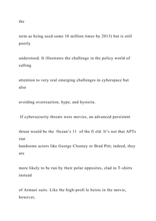 the
term as being used some 10 million times by 2013) but is still
poorly
understood. It illustrates the challenge in the policy world of
calling
attention to very real emerging challenges in cyberspace but
also
avoiding overreaction, hype, and hysteria.
If cybersecurity threats were movies, an advanced persistent
threat would be the Ocean’s 11 of the fi eld. It’s not that APTs
star
handsome actors like George Clooney or Brad Pitt; indeed, they
are
more likely to be run by their polar opposites, clad in T-shirts
instead
of Armani suits. Like the high-profi le heists in the movie,
however,
 