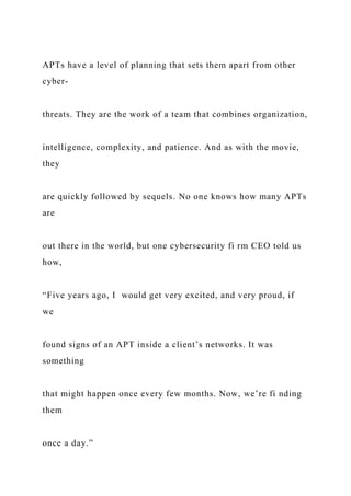 APTs have a level of planning that sets them apart from other
cyber-
threats. They are the work of a team that combines organization,
intelligence, complexity, and patience. And as with the movie,
they
are quickly followed by sequels. No one knows how many APTs
are
out there in the world, but one cybersecurity fi rm CEO told us
how,
“Five years ago, I would get very excited, and very proud, if
we
found signs of an APT inside a client’s networks. It was
something
that might happen once every few months. Now, we’re fi nding
them
once a day.”
 