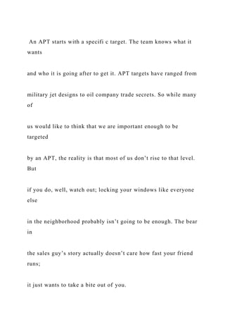 An APT starts with a specifi c target. The team knows what it
wants
and who it is going after to get it. APT targets have ranged from
military jet designs to oil company trade secrets. So while many
of
us would like to think that we are important enough to be
targeted
by an APT, the reality is that most of us don’t rise to that level.
But
if you do, well, watch out; locking your windows like everyone
else
in the neighborhood probably isn’t going to be enough. The bear
in
the sales guy’s story actually doesn’t care how fast your friend
runs;
it just wants to take a bite out of you.
 