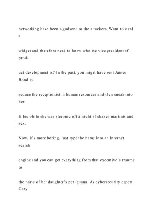 networking have been a godsend to the attackers. Want to steal
a
widget and therefore need to know who the vice president of
prod-
uct development is? In the past, you might have sent James
Bond to
seduce the receptionist in human resources and then sneak into
her
fi les while she was sleeping off a night of shaken martinis and
sex.
Now, it’s more boring. Just type the name into an Internet
search
engine and you can get everything from that executive’s resume
to
the name of her daughter’s pet iguana. As cybersecurity expert
Gary
 