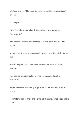 McGraw notes, “The most impressive tool in the attackers’
arsenal
is Google.”
It is this phase that also differentiates the attacks as
“persistent.”
The reconnaissance and preparations can take months. The
teams
are not just trying to understand the organization of the target
but
also its key concerns and even tendencies. One APT, for
example,
was casing a major technology fi rm headquartered in
Minnesota.
Team members eventually fi gured out that the best way to
crack
the system was to wait until a major blizzard. Then they sent a
fake
 