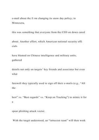 e-mail about the fi rm changing its snow day policy; in
Minnesota,
this was something that everyone from the CEO on down cared
about. Another effort, which American national security offi
cials
have blamed on Chinese intelligence and military units,
gathered
details not only on targets’ key friends and associates but even
what
farewell they typically used to sign off their e-mails (e.g., “All
the
best” vs. “Best regards” vs. “Keep on Trucking”) to mimic it for
a
spear phishing attack vector.
With the target understood, an “intrusion team” will then work
 