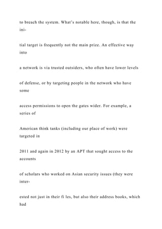 to breach the system. What’s notable here, though, is that the
ini-
tial target is frequently not the main prize. An effective way
into
a network is via trusted outsiders, who often have lower levels
of defense, or by targeting people in the network who have
some
access permissions to open the gates wider. For example, a
series of
American think tanks (including our place of work) were
targeted in
2011 and again in 2012 by an APT that sought access to the
accounts
of scholars who worked on Asian security issues (they were
inter-
ested not just in their fi les, but also their address books, which
had
 