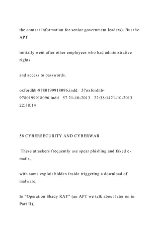 the contact information for senior government leaders). But the
APT
initially went after other employees who had administrative
rights
and access to passwords.
oxfordhb-9780199918096.indd 57oxfordhb-
9780199918096.indd 57 21-10-2013 22:38:1421-10-2013
22:38:14
58 CYBERSECURITY AND CYBERWAR
These attackers frequently use spear phishing and faked e-
mails,
with some exploit hidden inside triggering a download of
malware.
In “Operation Shady RAT” (an APT we talk about later on in
Part II),
 