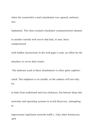 when the counterfeit e-mail attachment was opened, malware
was
implanted. This then created a backdoor communication channel
to another outside web server that had, in turn, been
compromised
with hidden instructions in the web page’s code, an effort by the
attackers to cover their tracks.
The malware used in these attachments is often quite sophisti-
cated. The emphasis is on stealth, so the authors will not only
try
to hide from traditional antivirus defenses, but burrow deep into
networks and operating systems to avoid discovery, attempting
to
impersonate legitimate network traffi c. Like other businesses,
APT
 