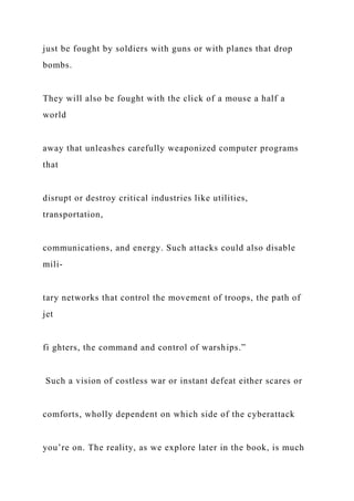 just be fought by soldiers with guns or with planes that drop
bombs.
They will also be fought with the click of a mouse a half a
world
away that unleashes carefully weaponized computer programs
that
disrupt or destroy critical industries like utilities,
transportation,
communications, and energy. Such attacks could also disable
mili-
tary networks that control the movement of troops, the path of
jet
fi ghters, the command and control of warships.”
Such a vision of costless war or instant defeat either scares or
comforts, wholly dependent on which side of the cyberattack
you’re on. The reality, as we explore later in the book, is much
 