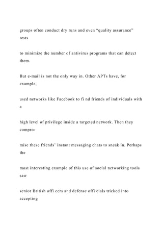 groups often conduct dry runs and even “quality assurance”
tests
to minimize the number of antivirus programs that can detect
them.
But e-mail is not the only way in. Other APTs have, for
example,
used networks like Facebook to fi nd friends of individuals with
a
high level of privilege inside a targeted network. Then they
compro-
mise these friends’ instant messaging chats to sneak in. Perhaps
the
most interesting example of this use of social networking tools
saw
senior British offi cers and defense offi cials tricked into
accepting
 