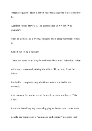 “friend requests” from a faked Facebook account that claimed to
be
Admiral James Stavridis, the commander of NATO. Who
wouldn’t
want an admiral as a friend; imagine their disappointment when
it
turned out to be a hacker!
Once the team is in, they branch out like a viral infection, often
with more personnel joining the effort. They jump from the
initial
footholds, compromising additional machines inside the
network
that can run the malware and be used to enter and leave. This
often
involves installing keystroke-logging software that tracks what
people are typing and a “command and control” program that
 