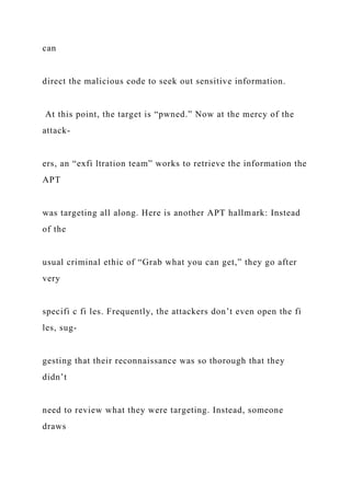 can
direct the malicious code to seek out sensitive information.
At this point, the target is “pwned.” Now at the mercy of the
attack-
ers, an “exfi ltration team” works to retrieve the information the
APT
was targeting all along. Here is another APT hallmark: Instead
of the
usual criminal ethic of “Grab what you can get,” they go after
very
specifi c fi les. Frequently, the attackers don’t even open the fi
les, sug-
gesting that their reconnaissance was so thorough that they
didn’t
need to review what they were targeting. Instead, someone
draws
 