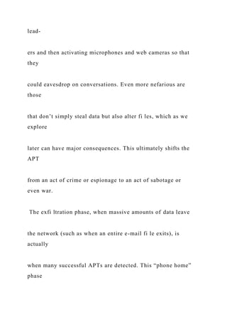 lead-
ers and then activating microphones and web cameras so that
they
could eavesdrop on conversations. Even more nefarious are
those
that don’t simply steal data but also alter fi les, which as we
explore
later can have major consequences. This ultimately shifts the
APT
from an act of crime or espionage to an act of sabotage or
even war.
The exfi ltration phase, when massive amounts of data leave
the network (such as when an entire e-mail fi le exits), is
actually
when many successful APTs are detected. This “phone home”
phase
 