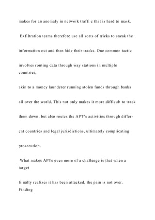 makes for an anomaly in network traffi c that is hard to mask.
Exfiltration teams therefore use all sorts of tricks to sneak the
information out and then hide their tracks. One common tactic
involves routing data through way stations in multiple
countries,
akin to a money launderer running stolen funds through banks
all over the world. This not only makes it more difficult to track
them down, but also routes the APT’s activities through differ-
ent countries and legal jurisdictions, ultimately complicating
prosecution.
What makes APTs even more of a challenge is that when a
target
fi nally realizes it has been attacked, the pain is not over.
Finding
 