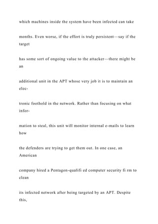 which machines inside the system have been infected can take
months. Even worse, if the effort is truly persistent—say if the
target
has some sort of ongoing value to the attacker—there might be
an
additional unit in the APT whose very job it is to maintain an
elec-
tronic foothold in the network. Rather than focusing on what
infor-
mation to steal, this unit will monitor internal e-mails to learn
how
the defenders are trying to get them out. In one case, an
American
company hired a Pentagon-qualifi ed computer security fi rm to
clean
its infected network after being targeted by an APT. Despite
this,
 