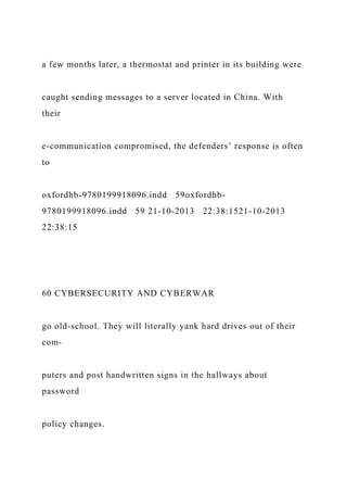 a few months later, a thermostat and printer in its building were
caught sending messages to a server located in China. With
their
e-communication compromised, the defenders’ response is often
to
oxfordhb-9780199918096.indd 59oxfordhb-
9780199918096.indd 59 21-10-2013 22:38:1521-10-2013
22:38:15
60 CYBERSECURITY AND CYBERWAR
go old-school. They will literally yank hard drives out of their
com-
puters and post handwritten signs in the hallways about
password
policy changes.
 