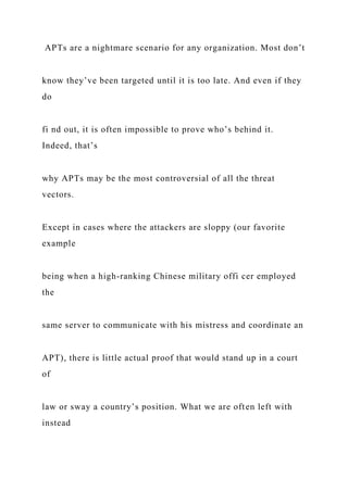 APTs are a nightmare scenario for any organization. Most don’t
know they’ve been targeted until it is too late. And even if they
do
fi nd out, it is often impossible to prove who’s behind it.
Indeed, that’s
why APTs may be the most controversial of all the threat
vectors.
Except in cases where the attackers are sloppy (our favorite
example
being when a high-ranking Chinese military offi cer employed
the
same server to communicate with his mistress and coordinate an
APT), there is little actual proof that would stand up in a court
of
law or sway a country’s position. What we are often left with
instead
 
