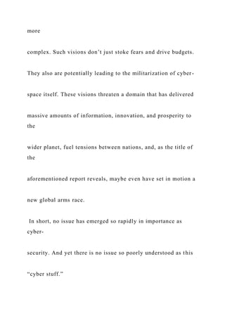 more
complex. Such visions don’t just stoke fears and drive budgets.
They also are potentially leading to the militarization of cyber-
space itself. These visions threaten a domain that has delivered
massive amounts of information, innovation, and prosperity to
the
wider planet, fuel tensions between nations, and, as the title of
the
aforementioned report reveals, maybe even have set in motion a
new global arms race.
In short, no issue has emerged so rapidly in importance as
cyber-
security. And yet there is no issue so poorly understood as this
“cyber stuff.”
 