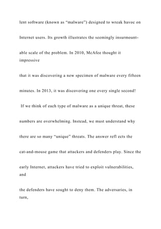 lent software (known as “malware”) designed to wreak havoc on
Internet users. Its growth illustrates the seemingly insurmount-
able scale of the problem. In 2010, McAfee thought it
impressive
that it was discovering a new specimen of malware every fifteen
minutes. In 2013, it was discovering one every single second!
If we think of each type of malware as a unique threat, these
numbers are overwhelming. Instead, we must understand why
there are so many “unique” threats. The answer refl ects the
cat-and-mouse game that attackers and defenders play. Since the
early Internet, attackers have tried to exploit vulnerabilities,
and
the defenders have sought to deny them. The adversaries, in
turn,
 