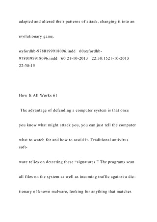 adapted and altered their patterns of attack, changing it into an
evolutionary game.
oxfordhb-9780199918096.indd 60oxfordhb-
9780199918096.indd 60 21-10-2013 22:38:1521-10-2013
22:38:15
How It All Works 61
The advantage of defending a computer system is that once
you know what might attack you, you can just tell the computer
what to watch for and how to avoid it. Traditional antivirus
soft-
ware relies on detecting these “signatures.” The programs scan
all files on the system as well as incoming traffic against a dic-
tionary of known malware, looking for anything that matches
 