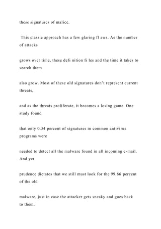 these signatures of malice.
This classic approach has a few glaring fl aws. As the number
of attacks
grows over time, these defi nition fi les and the time it takes to
search them
also grow. Most of these old signatures don’t represent current
threats,
and as the threats proliferate, it becomes a losing game. One
study found
that only 0.34 percent of signatures in common antivirus
programs were
needed to detect all the malware found in all incoming e-mail.
And yet
prudence dictates that we still must look for the 99.66 percent
of the old
malware, just in case the attacker gets sneaky and goes back
to them.
 
