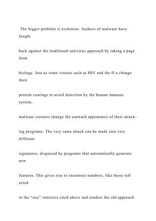 The bigger problem is evolution. Authors of malware have
fought
back against the traditional antivirus approach by taking a page
from
biology. Just as some viruses such as HIV and the fl u change
their
protein coatings to avoid detection by the human immune
system,
malware creators change the outward appearance of their attack-
ing programs. The very same attack can be made into very
different
signatures, disguised by programs that automatically generate
new
features. This gives rise to enormous numbers, like those refl
ected
in the “zoo” statistics cited above and renders the old approach
 