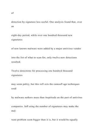 of
detection by signature less useful. One analysis found that, over
an
eight-day period, while over one hundred thousand new
signatures
of new known malware were added by a major antivirus vendor
into the list of what to scan for, only twelve new detections
resulted.
Twelve detections for processing one hundred thousand
signatures
may seem paltry, but this refl ects the camoufl age techniques
used
by malware authors more than ineptitude on the part of antivirus
companies. Infl ating the number of signatures may make the
mal-
ware problem seem bigger than it is, but it would be equally
 