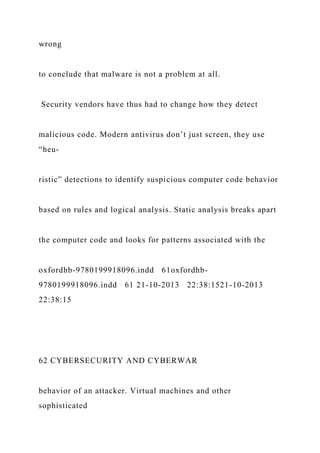 wrong
to conclude that malware is not a problem at all.
Security vendors have thus had to change how they detect
malicious code. Modern antivirus don’t just screen, they use
“heu-
ristic” detections to identify suspicious computer code behavior
based on rules and logical analysis. Static analysis breaks apart
the computer code and looks for patterns associated with the
oxfordhb-9780199918096.indd 61oxfordhb-
9780199918096.indd 61 21-10-2013 22:38:1521-10-2013
22:38:15
62 CYBERSECURITY AND CYBERWAR
behavior of an attacker. Virtual machines and other
sophisticated
 
