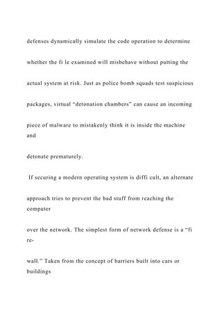 defenses dynamically simulate the code operation to determine
whether the fi le examined will misbehave without putting the
actual system at risk. Just as police bomb squads test suspicious
packages, virtual “detonation chambers” can cause an incoming
piece of malware to mistakenly think it is inside the machine
and
detonate prematurely.
If securing a modern operating system is diffi cult, an alternate
approach tries to prevent the bad stuff from reaching the
computer
over the network. The simplest form of network defense is a “fi
re-
wall.” Taken from the concept of barriers built into cars or
buildings
 