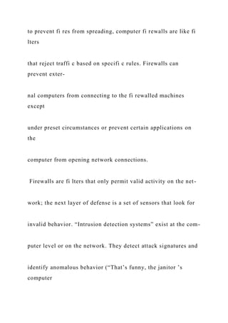 to prevent fi res from spreading, computer fi rewalls are like fi
lters
that reject traffi c based on specifi c rules. Firewalls can
prevent exter-
nal computers from connecting to the fi rewalled machines
except
under preset circumstances or prevent certain applications on
the
computer from opening network connections.
Firewalls are fi lters that only permit valid activity on the net-
work; the next layer of defense is a set of sensors that look for
invalid behavior. “Intrusion detection systems” exist at the com-
puter level or on the network. They detect attack signatures and
identify anomalous behavior (“That’s funny, the janitor ’s
computer
 