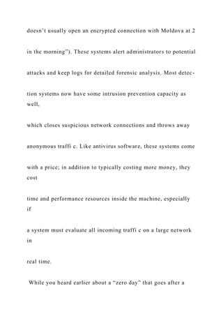 doesn’t usually open an encrypted connection with Moldova at 2
in the morning”). These systems alert administrators to potential
attacks and keep logs for detailed forensic analysis. Most detec-
tion systems now have some intrusion prevention capacity as
well,
which closes suspicious network connections and throws away
anonymous traffi c. Like antivirus software, these systems come
with a price; in addition to typically costing more money, they
cost
time and performance resources inside the machine, especially
if
a system must evaluate all incoming traffi c on a large network
in
real time.
While you heard earlier about a “zero day” that goes after a
 