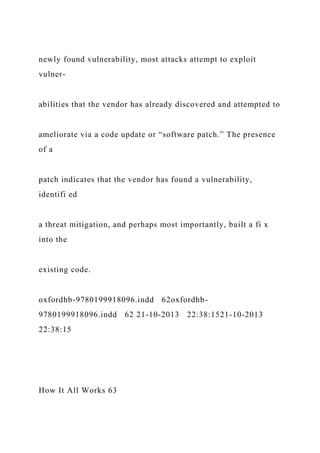 newly found vulnerability, most attacks attempt to exploit
vulner-
abilities that the vendor has already discovered and attempted to
ameliorate via a code update or “software patch.” The presence
of a
patch indicates that the vendor has found a vulnerability,
identifi ed
a threat mitigation, and perhaps most importantly, built a fi x
into the
existing code.
oxfordhb-9780199918096.indd 62oxfordhb-
9780199918096.indd 62 21-10-2013 22:38:1521-10-2013
22:38:15
How It All Works 63
 