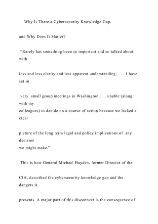 Why Is There a Cybersecurity Knowledge Gap,
and Why Does It Matter?
“Rarely has something been so important and so talked about
with
less and less clarity and less apparent understanding. . . . I have
sat in
very small group meetings in Washington . . . unable (along
with my
colleagues) to decide on a course of action because we lacked a
clear
picture of the long term legal and policy implications of any
decision
we might make.”
This is how General Michael Hayden, former Director of the
CIA, described the cybersecurity knowledge gap and the
dangers it
presents. A major part of this disconnect is the consequence of
 