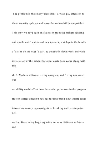 The problem is that many users don’t always pay attention to
these security updates and leave the vulnerabilities unpatched.
This why we have seen an evolution from the makers sending
out simple notifi cations of new updates, which puts the burden
of action on the user ’s part, to automatic downloads and even
installation of the patch. But other costs have come along with
this
shift. Modern software is very complex, and fi xing one small
vul-
nerability could affect countless other processes in the program.
Horror stories describe patches turning brand-new smartphones
into rather snazzy paperweights or breaking entire enterprise
net-
works. Since every large organization runs different software
and
 