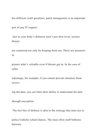 has different confi gurations, patch management is an important
part of any IT support.
Just as your body’s defenses aren’t just skin-level, serious
threats
are countered not only by keeping them out. There are measures
to
protect what’s valuable even if threats get in. In the case of
cyber
espionage, for example, if you cannot prevent attackers from
access-
ing the data, you can limit their ability to understand the data
through encryption.
The last line of defense is akin to the strategy that nuns use to
police Catholic school dances. The nuns often stuff balloons
between
 