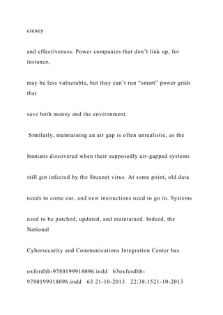 ciency
and effectiveness. Power companies that don’t link up, for
instance,
may be less vulnerable, but they can’t run “smart” power grids
that
save both money and the environment.
Similarly, maintaining an air gap is often unrealistic, as the
Iranians discovered when their supposedly air-gapped systems
still got infected by the Stuxnet virus. At some point, old data
needs to come out, and new instructions need to go in. Systems
need to be patched, updated, and maintained. Indeed, the
National
Cybersecurity and Communications Integration Center has
oxfordhb-9780199918096.indd 63oxfordhb-
9780199918096.indd 63 21-10-2013 22:38:1521-10-2013
 