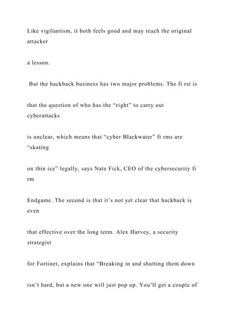 Like vigilantism, it both feels good and may teach the original
attacker
a lesson.
But the hackback business has two major problems. The fi rst is
that the question of who has the “right” to carry out
cyberattacks
is unclear, which means that “cyber Blackwater” fi rms are
“skating
on thin ice” legally, says Nate Fick, CEO of the cybersecurity fi
rm
Endgame. The second is that it’s not yet clear that hackback is
even
that effective over the long term. Alex Harvey, a security
strategist
for Fortinet, explains that “Breaking in and shutting them down
isn’t hard, but a new one will just pop up. You’ll get a couple of
 