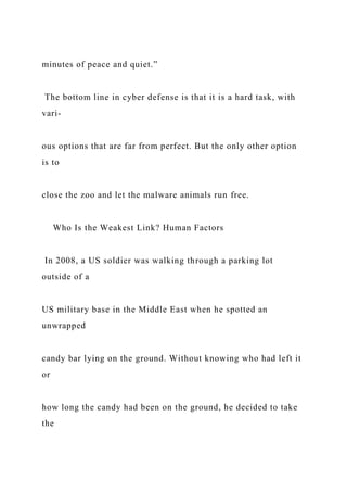 minutes of peace and quiet.”
The bottom line in cyber defense is that it is a hard task, with
vari-
ous options that are far from perfect. But the only other option
is to
close the zoo and let the malware animals run free.
Who Is the Weakest Link? Human Factors
In 2008, a US soldier was walking through a parking lot
outside of a
US military base in the Middle East when he spotted an
unwrapped
candy bar lying on the ground. Without knowing who had left it
or
how long the candy had been on the ground, he decided to take
the
 