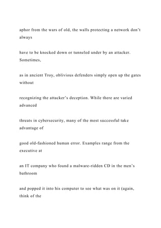 aphor from the wars of old, the walls protecting a network don’t
always
have to be knocked down or tunneled under by an attacker.
Sometimes,
as in ancient Troy, oblivious defenders simply open up the gates
without
recognizing the attacker’s deception. While there are varied
advanced
threats in cybersecurity, many of the most successful take
advantage of
good old-fashioned human error. Examples range from the
executive at
an IT company who found a malware-ridden CD in the men’s
bathroom
and popped it into his computer to see what was on it (again,
think of the
 