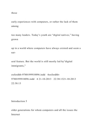 those
early experiences with computers, or rather the lack of them
among
too many leaders. Today’s youth are “digital natives,” having
grown
up in a world where computers have always existed and seem a
nat-
ural feature. But the world is still mostly led by“digital
immigrants,”
oxfordhb-9780199918096.indd 4oxfordhb-
9780199918096.indd 4 21-10-2013 22:38:1321-10-2013
22:38:13
Introduction 5
older generations for whom computers and all the issues the
Internet
 