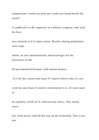comparisons: would you pick up a comb you found beside the
urinal?
A sandwich?) to the employee at a defense company, who used
his busi-
ness network to fi le-share music. Besides sharing proprietary
rock songs
online, he also unintentionally shared designs for the
electronics of the
US presidential helicopter with Iranian hackers.
It is for this reason that many IT experts believe that if a net-
work has any kind of sensitive information in it, all users need
to
be regularly certifi ed in cybersecurity basics. This means
every-
one, from junior staff all the way up the leadership. This is not
just
 