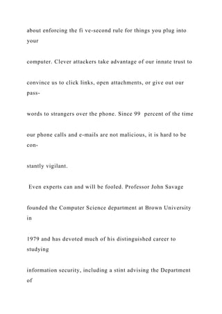 about enforcing the fi ve-second rule for things you plug into
your
computer. Clever attackers take advantage of our innate trust to
convince us to click links, open attachments, or give out our
pass-
words to strangers over the phone. Since 99 percent of the time
our phone calls and e-mails are not malicious, it is hard to be
con-
stantly vigilant.
Even experts can and will be fooled. Professor John Savage
founded the Computer Science department at Brown University
in
1979 and has devoted much of his distinguished career to
studying
information security, including a stint advising the Department
of
 
