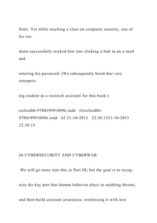 State. Yet while teaching a class on computer security, one of
his stu-
dents successfully tricked him into clicking a link in an e-mail
and
entering his password. (We subsequently hired that very
enterpris-
ing student as a research assistant for this book.)
oxfordhb-9780199918096.indd 65oxfordhb-
9780199918096.indd 65 21-10-2013 22:38:1521-10-2013
22:38:15
66 CYBERSECURITY AND CYBERWAR
We will go more into this in Part III, but the goal is to recog-
nize the key part that human behavior plays in enabling threats,
and then build constant awareness, reinforcing it with new
 