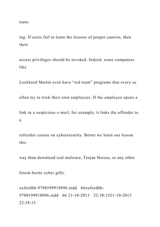 train-
ing. If users fail to learn the lessons of proper caution, then
their
access privileges should be revoked. Indeed, some companies
like
Lockheed Martin even have “red team” programs that every so
often try to trick their own employees. If the employee opens a
link in a suspicious e-mail, for example, it links the offender to
a
refresher course on cybersecurity. Better we learn our lesson
this
way than download real malware, Trojan Horses, or any other
Greek-borne cyber gifts.
oxfordhb-9780199918096.indd 66oxfordhb-
9780199918096.indd 66 21-10-2013 22:38:1521-10-2013
22:38:15
 
