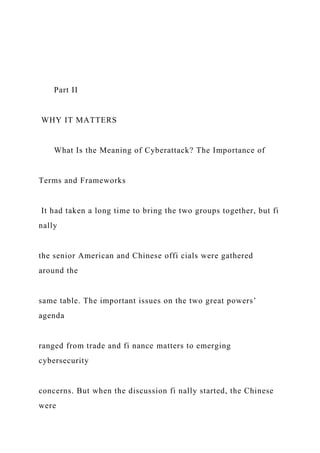 Part II
WHY IT MATTERS
What Is the Meaning of Cyberattack? The Importance of
Terms and Frameworks
It had taken a long time to bring the two groups together, but fi
nally
the senior American and Chinese offi cials were gathered
around the
same table. The important issues on the two great powers’
agenda
ranged from trade and fi nance matters to emerging
cybersecurity
concerns. But when the discussion fi nally started, the Chinese
were
 