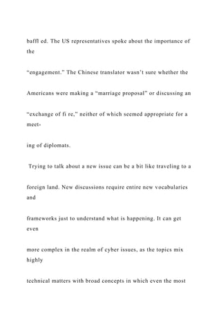 baffl ed. The US representatives spoke about the importance of
the
“engagement.” The Chinese translator wasn’t sure whether the
Americans were making a “marriage proposal” or discussing an
“exchange of fi re,” neither of which seemed appropriate for a
meet-
ing of diplomats.
Trying to talk about a new issue can be a bit like traveling to a
foreign land. New discussions require entire new vocabularies
and
frameworks just to understand what is happening. It can get
even
more complex in the realm of cyber issues, as the topics mix
highly
technical matters with broad concepts in which even the most
 