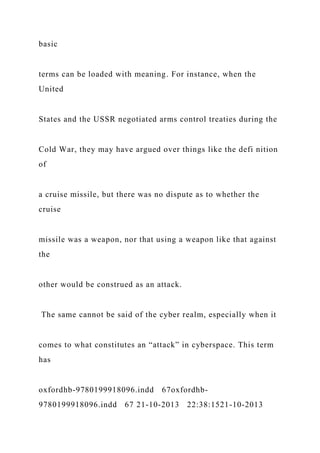 basic
terms can be loaded with meaning. For instance, when the
United
States and the USSR negotiated arms control treaties during the
Cold War, they may have argued over things like the defi nition
of
a cruise missile, but there was no dispute as to whether the
cruise
missile was a weapon, nor that using a weapon like that against
the
other would be construed as an attack.
The same cannot be said of the cyber realm, especially when it
comes to what constitutes an “attack” in cyberspace. This term
has
oxfordhb-9780199918096.indd 67oxfordhb-
9780199918096.indd 67 21-10-2013 22:38:1521-10-2013
 