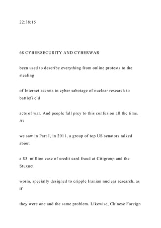 22:38:15
68 CYBERSECURITY AND CYBERWAR
been used to describe everything from online protests to the
stealing
of Internet secrets to cyber sabotage of nuclear research to
battlefi eld
acts of war. And people fall prey to this confusion all the time.
As
we saw in Part I, in 2011, a group of top US senators talked
about
a $3 million case of credit card fraud at Citigroup and the
Stuxnet
worm, specially designed to cripple Iranian nuclear research, as
if
they were one and the same problem. Likewise, Chinese Foreign
 