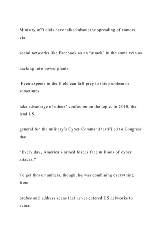 Ministry offi cials have talked about the spreading of rumors
via
social networks like Facebook as an “attack” in the same vein as
hacking into power plants.
Even experts in the fi eld can fall prey to this problem or
sometimes
take advantage of others’ confusion on the topic. In 2010, the
lead US
general for the military’s Cyber Command testifi ed to Congress
that
“Every day, America’s armed forces face millions of cyber
attacks.”
To get those numbers, though, he was combining everything
from
probes and address scans that never entered US networks to
actual
 