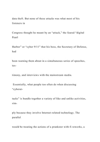 data theft. But none of these attacks was what most of his
listeners in
Congress thought he meant by an “attack,” the feared “digital
Pearl
Harbor” or “cyber 9/11” that his boss, the Secretary of Defense,
had
been warning them about in a simultaneous series of speeches,
tes-
timony, and interviews with the mainstream media.
Essentially, what people too often do when discussing
“cyberat-
tacks” is bundle together a variety of like and unlike activities,
sim-
ply because they involve Internet-related technology. The
parallel
would be treating the actions of a prankster with fi reworks, a
 